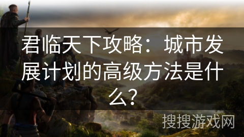 君临天下攻略：城市发展计划的高级方法是什么？
