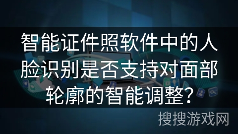 智能证件照软件中的人脸识别是否支持对面部轮廓的智能调整？