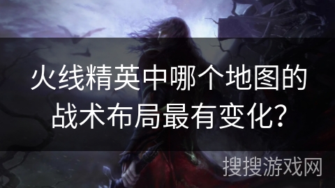 火线精英中哪个地图的战术布局最有变化?