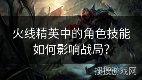 火线精英中的角色技能如何影响战局？