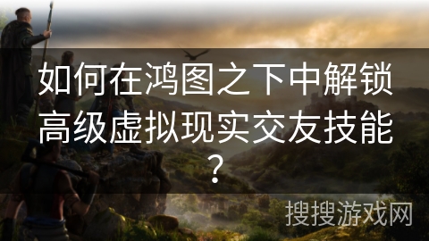 如何在鸿图之下中解锁高级虚拟现实交友技能？