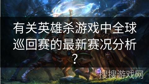 有关英雄杀游戏中全球巡回赛的最新赛况分析？