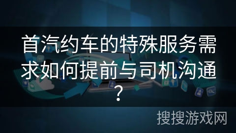 首汽约车的特殊服务需求如何提前与司机沟通？