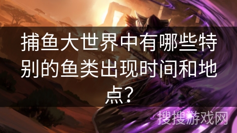 捕鱼大世界中有哪些特别的鱼类出现时间和地点? 捕鱼大世界中有哪些特别的鱼类出现时间和地点?