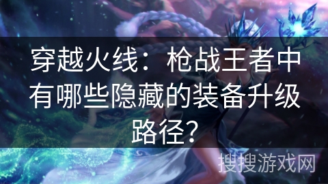 穿越火线：枪战王者中有哪些隐藏的装备升级路径？
