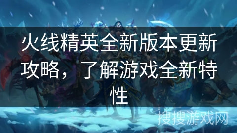 火线精英全新版本更新攻略，了解游戏全新特性