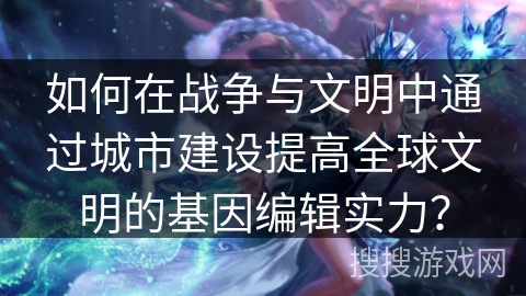 如何在战争与文明中通过城市建设提高全球文明的基因编辑实力？