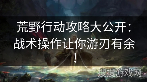 荒野行动攻略大公开：战术操作让你游刃有余！