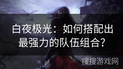 白夜极光:如何搭配出最强力的队伍组合? 白夜极光:如何搭配出最强力的队伍组合?