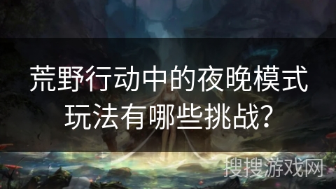 荒野行动中的夜晚模式玩法有哪些挑战？