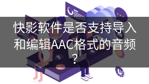 快影软件是否支持导入和编辑AAC格式的音频? 快影软件是否支持导入和编辑AAC格式的音频?