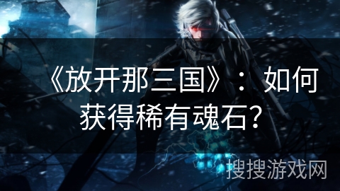 《放开那三国》:如何获得稀有魂石? 《放开那三国》:如何获得稀有魂石?