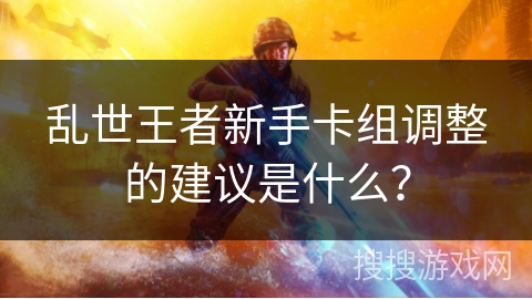 乱世王者新手卡组调整的建议是什么？