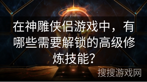 在神雕侠侣游戏中，有哪些需要解锁的高级修炼技能？