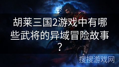 胡莱三国2游戏中有哪些武将的异域冒险故事? 胡莱三国2游戏中有哪些武将的异域冒险故事?