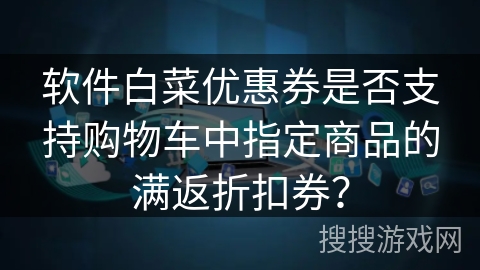 软件白菜优惠券是否支持购物车中指定商品的满返折扣券? 软件白菜优惠券是否支持购物车中指定商品的满返折扣券?