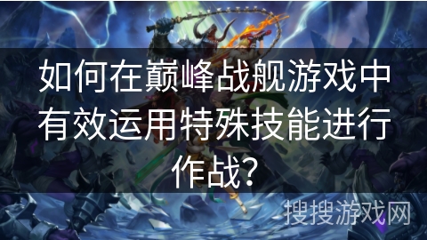 如何在巅峰战舰游戏中有效运用特殊技能进行作战？