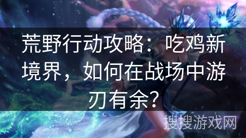 荒野行动攻略：吃鸡新境界，如何在战场中游刃有余？