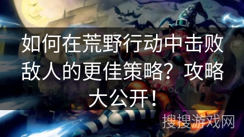 如何在荒野行动中击败敌人的更佳策略？攻略大公开！
