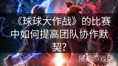 《球球大作战》的比赛中如何提高团队协作默契？