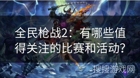 全民枪战2：有哪些值得关注的比赛和活动？