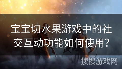 宝宝切水果游戏中的社交互动功能如何使用？