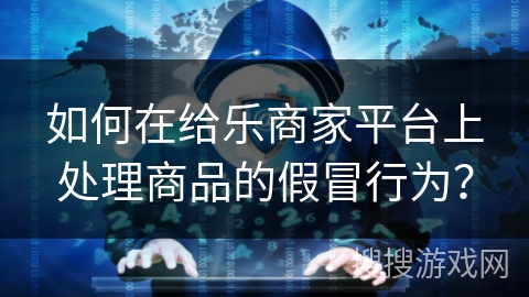 如何在给乐商家平台上处理商品的假冒行为？