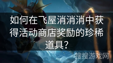 如何在飞屋消消消中获得活动商店奖励的珍稀道具？
