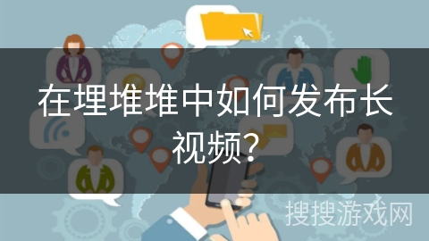 在埋堆堆中如何发布长视频？