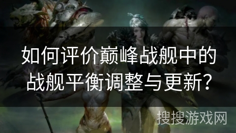 如何评价巅峰战舰中的战舰平衡调整与更新？