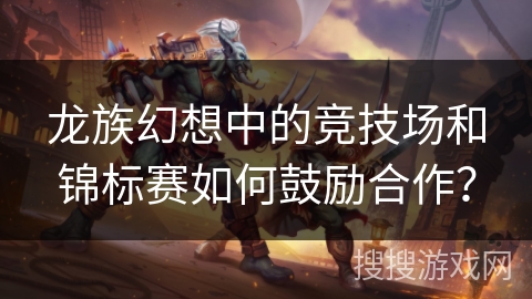 龙族幻想中的竞技场和锦标赛如何鼓励合作？