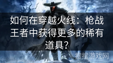 如何在穿越火线：枪战王者中获得更多的稀有道具？