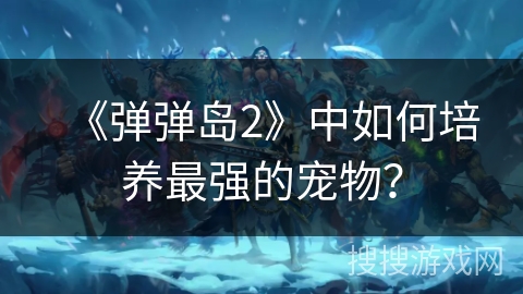 《弹弹岛2》中如何培养最强的宠物？
