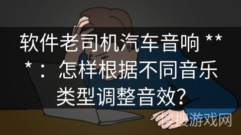 软件老司机汽车音响 *** ：怎样根据不同音乐类型调整音效？