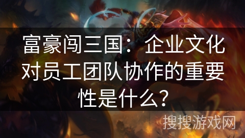 富豪闯三国：企业文化对员工团队协作的重要性是什么？