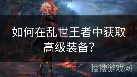 如何在乱世王者中获取高级装备? 如何在乱世王者中获取高级装备?