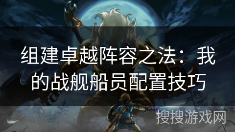 组建卓越阵容之法:我的战舰船员配置技巧 组建卓越阵容之法:我的战舰船员配置技巧