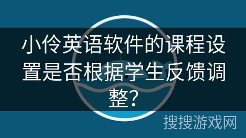 小伶英语软件的课程设置是否根据学生反馈调整? 小伶英语软件的课程设置是否根据学生反馈调整?