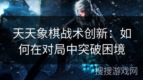 天天象棋战术创新:如何在对局中突破困境 天天象棋战术创新:如何在对局中突破困境