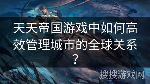 天天帝国游戏中如何高效管理城市的全球关系? 天天帝国游戏中如何高效管理城市的全球关系?