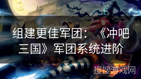 组建更佳军团：《冲吧三国》军团系统进阶