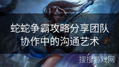 蛇蛇争霸攻略分享团队协作中的沟通艺术