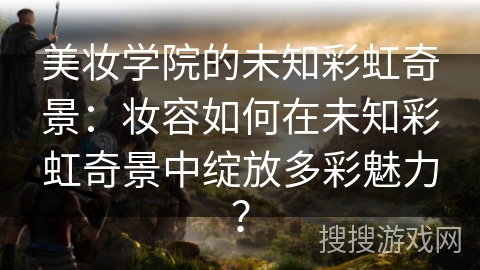 美妆学院的未知彩虹奇景：妆容如何在未知彩虹奇景中绽放多彩魅力？
