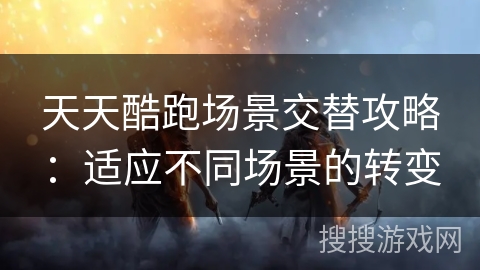 天天酷跑场景交替攻略:适应不同场景的转变 天天酷跑场景交替攻略:适应不同场景的转变