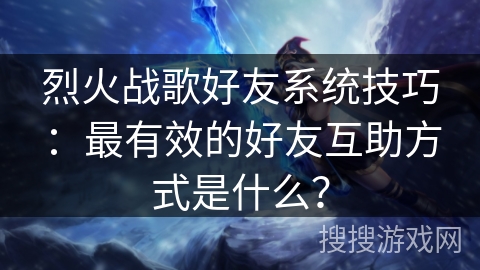 烈火战歌好友系统技巧：最有效的好友互助方式是什么？