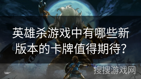 英雄杀游戏中有哪些新版本的卡牌值得期待？
