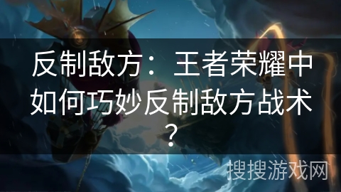 反制敌方：王者荣耀中如何巧妙反制敌方战术？