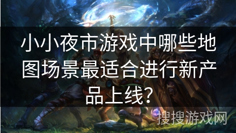 小小夜市游戏中哪些地图场景最适合进行新产品上线？