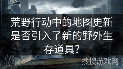 荒野行动中的地图更新是否引入了新的野外生存道具？