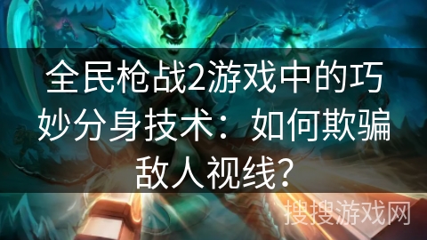 全民枪战2游戏中的巧妙分身技术:如何欺骗敌人视线? 全民枪战2游戏中的巧妙分身技术:如何欺骗敌人视线?
